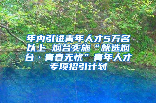 年内引进青年人才5万名以上 烟台实施“就选烟台·青春无忧”青年人才专项招引计划