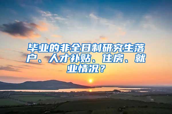 毕业的非全日制研究生落户、人才补贴、住房、就业情况？