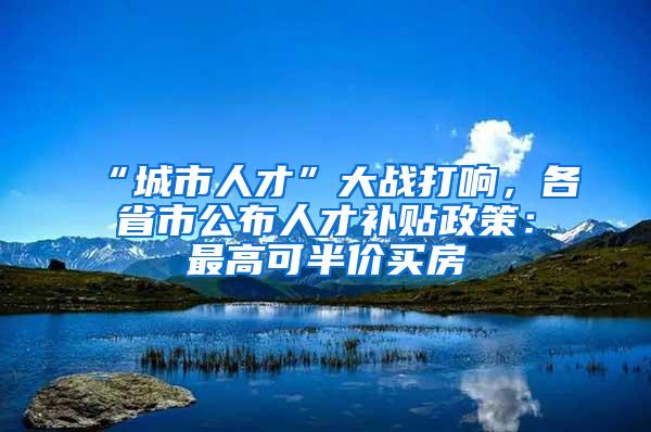 “城市人才”大战打响，各省市公布人才补贴政策：最高可半价买房