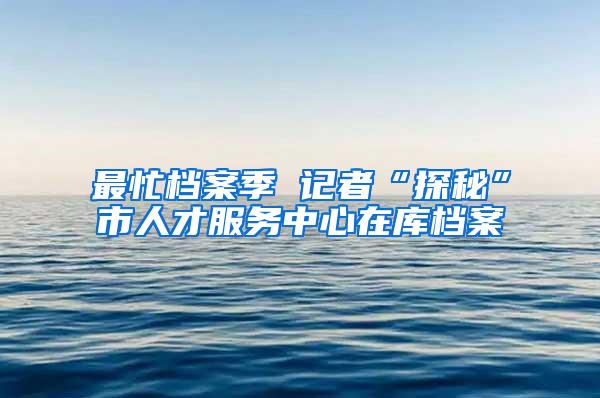 最忙档案季 记者“探秘”市人才服务中心在库档案