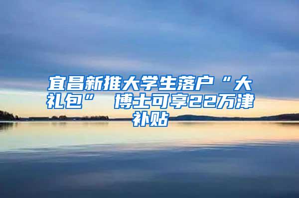 宜昌新推大学生落户“大礼包” 博士可享22万津补贴