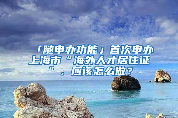 「随申办功能」首次申办上海市“海外人才居住证”，应该怎么做？