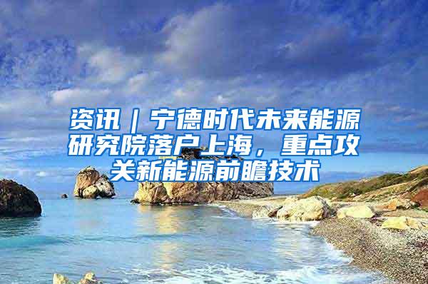 资讯｜宁德时代未来能源研究院落户上海，重点攻关新能源前瞻技术