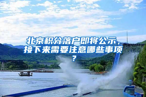 北京积分落户即将公示，接下来需要注意哪些事项？