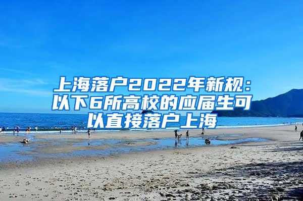 上海落户2022年新规：以下6所高校的应届生可以直接落户上海