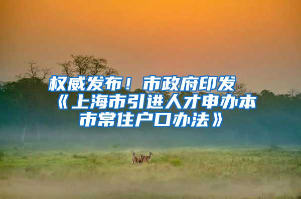 权威发布！市政府印发《上海市引进人才申办本市常住户口办法》