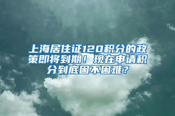 上海居住证120积分的政策即将到期！现在申请积分到底困不困难？