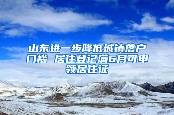 山东进一步降低城镇落户门槛 居住登记满6月可申领居住证