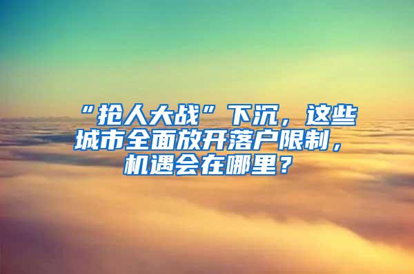 “抢人大战”下沉，这些城市全面放开落户限制，机遇会在哪里？