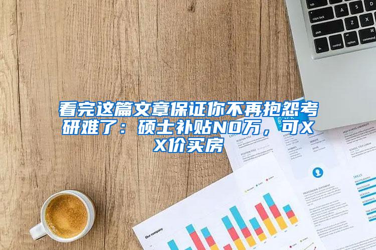 看完这篇文章保证你不再抱怨考研难了：硕士补贴N0万，可XX价买房