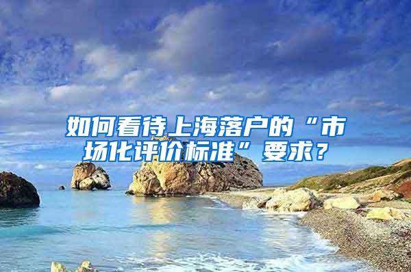 如何看待上海落户的“市场化评价标准”要求？