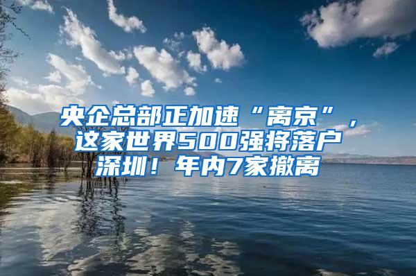 央企总部正加速“离京”，这家世界500强将落户深圳！年内7家撤离