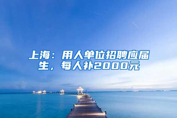 上海：用人单位招聘应届生，每人补2000元