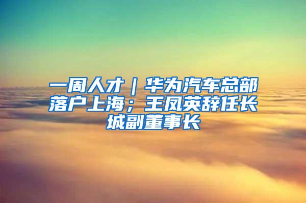 一周人才｜华为汽车总部落户上海；王凤英辞任长城副董事长