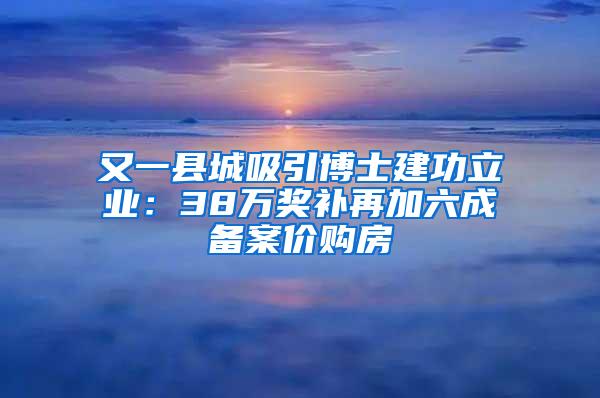 又一县城吸引博士建功立业：38万奖补再加六成备案价购房