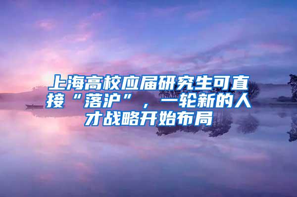 上海高校应届研究生可直接“落沪”，一轮新的人才战略开始布局