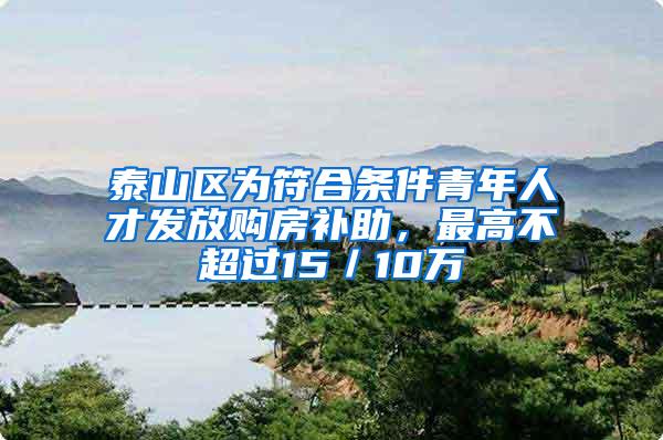 泰山区为符合条件青年人才发放购房补助，最高不超过15／10万