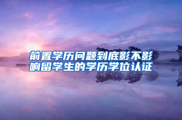 前置学历问题到底影不影响留学生的学历学位认证