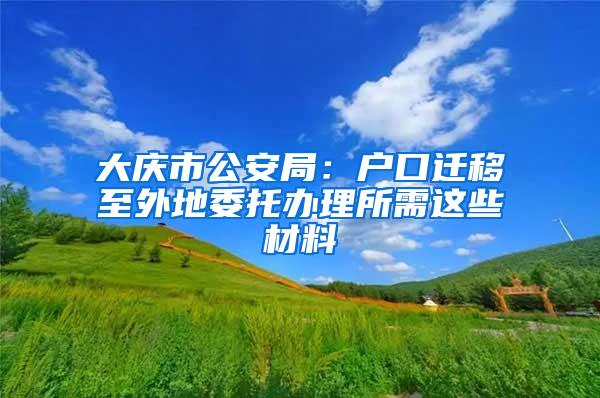 大庆市公安局：户口迁移至外地委托办理所需这些材料