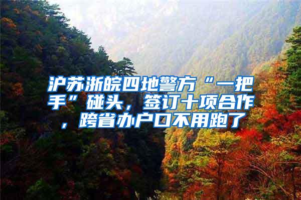 沪苏浙皖四地警方“一把手”碰头，签订十项合作，跨省办户口不用跑了