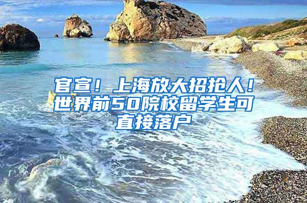 官宣！上海放大招抢人！世界前50院校留学生可直接落户