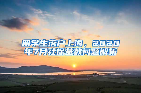 留学生落户上海，2020年7月社保基数问题解析