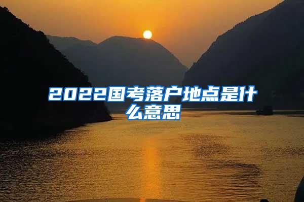 2022国考落户地点是什么意思