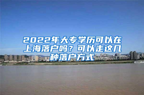 2022年大专学历可以在上海落户吗？可以走这几种落户方式