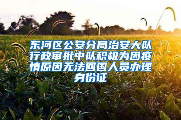 东河区公安分局治安大队行政审批中队积极为因疫情原因无法回国人员办理身份证