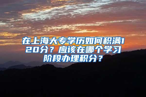 在上海大专学历如何积满120分？应该在哪个学习阶段办理积分？