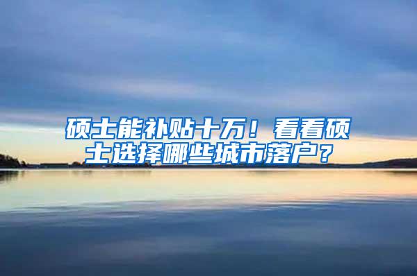 硕士能补贴十万！看看硕士选择哪些城市落户？