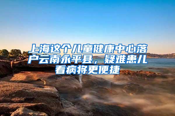 上海这个儿童健康中心落户云南永平县，疑难患儿看病将更便捷