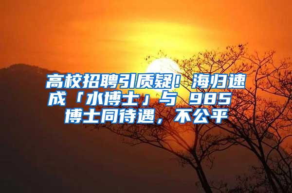 高校招聘引质疑！海归速成「水博士」与 985 博士同待遇，不公平