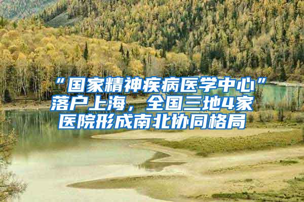 “国家精神疾病医学中心”落户上海，全国三地4家医院形成南北协同格局