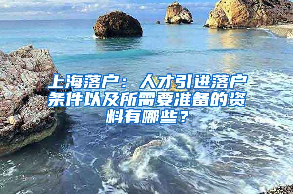 上海落户：人才引进落户条件以及所需要准备的资料有哪些？