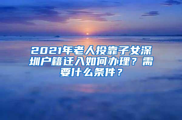 2021年老人投靠子女深圳户籍迁入如何办理？需要什么条件？