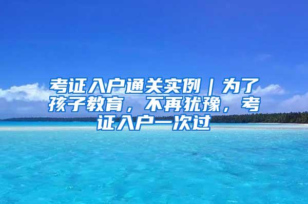 考证入户通关实例｜为了孩子教育，不再犹豫，考证入户一次过