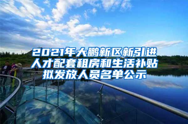 2021年大鹏新区新引进人才配套租房和生活补贴拟发放人员名单公示