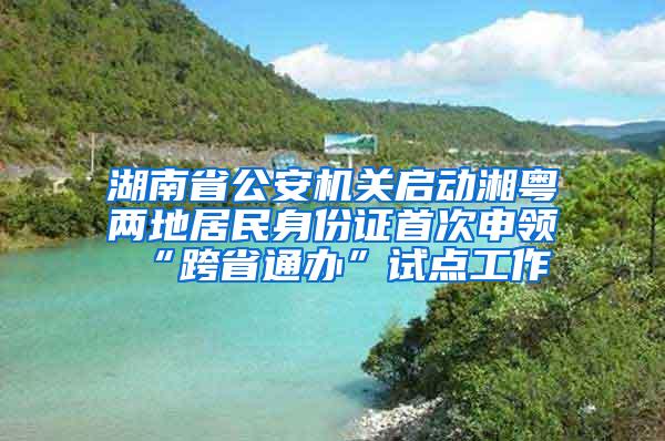 湖南省公安机关启动湘粤两地居民身份证首次申领“跨省通办”试点工作