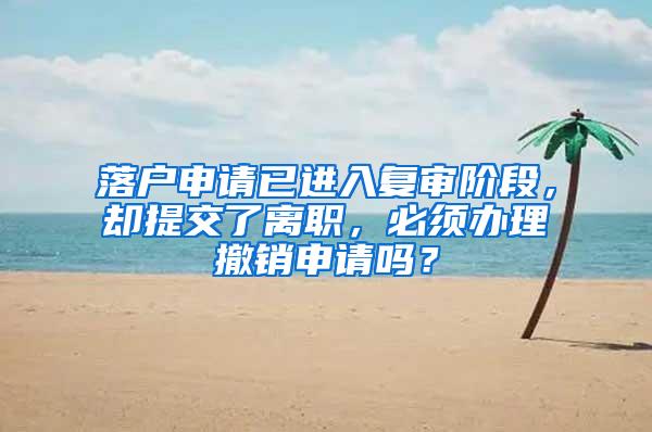 落户申请已进入复审阶段，却提交了离职，必须办理撤销申请吗？