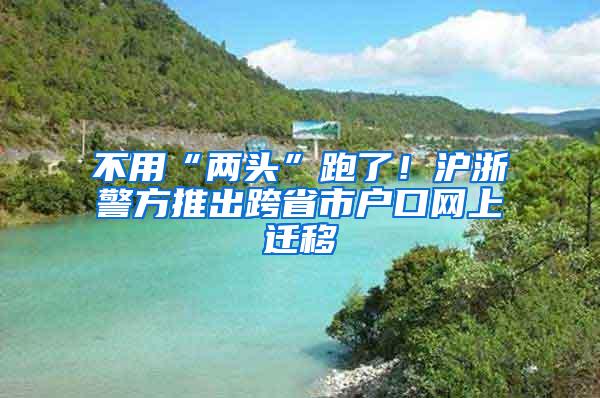 不用“两头”跑了！沪浙警方推出跨省市户口网上迁移