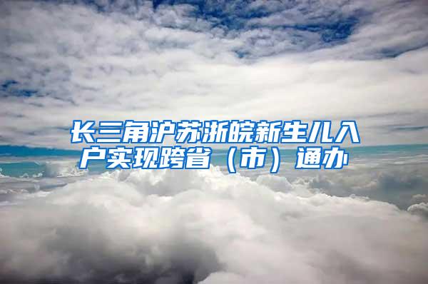 长三角沪苏浙皖新生儿入户实现跨省（市）通办