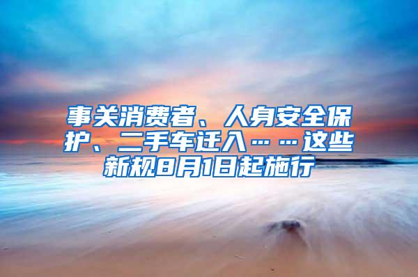 事关消费者、人身安全保护、二手车迁入……这些新规8月1日起施行