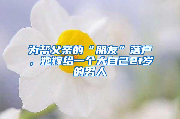 为帮父亲的“朋友”落户，她嫁给一个大自己21岁的男人