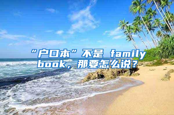 “户口本”不是 family book，那要怎么说？