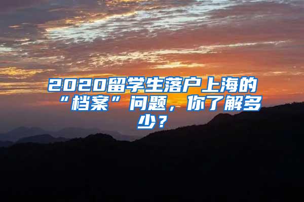 2020留学生落户上海的“档案”问题，你了解多少？