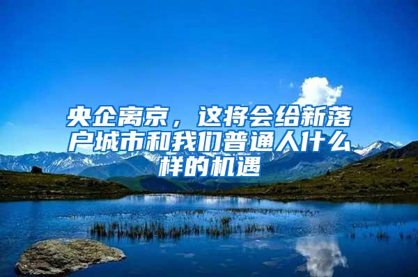 央企离京，这将会给新落户城市和我们普通人什么样的机遇