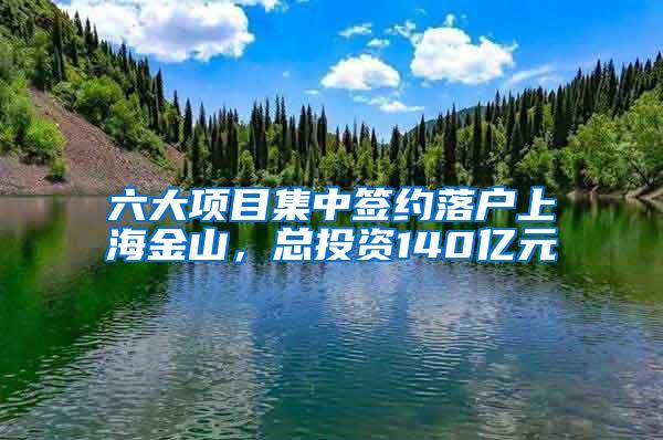 六大项目集中签约落户上海金山，总投资140亿元