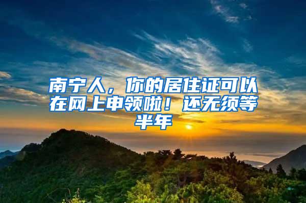 南宁人，你的居住证可以在网上申领啦！还无须等半年