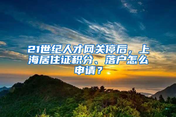 21世纪人才网关停后，上海居住证积分、落户怎么申请？